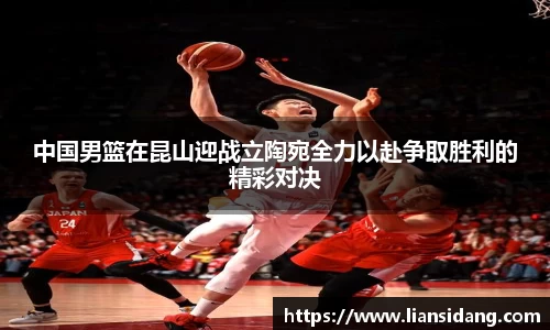 中国男篮在昆山迎战立陶宛全力以赴争取胜利的精彩对决